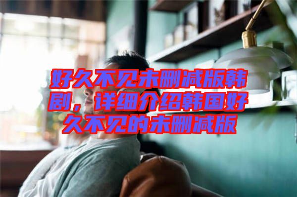 好久不見(jiàn)未刪減版韓劇，詳細(xì)介紹韓國(guó)好久不見(jiàn)的未刪減版