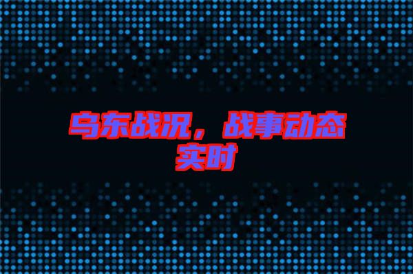 烏東戰(zhàn)況，戰(zhàn)事動(dòng)態(tài)實(shí)時(shí)