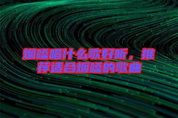 煙嗓唱什么歌好聽，推薦適合煙嗓的歌曲