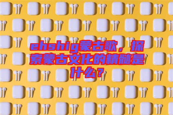 ehshig蒙古歌，探索蒙古文化的精髓是什么？