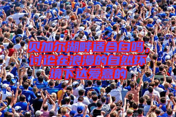 貝加爾湖畔適合白嗎，討論在浪漫的自然環(huán)境下達愛意的