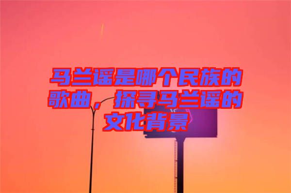 馬蘭謠是哪個(gè)民族的歌曲，探尋馬蘭謠的文化背景