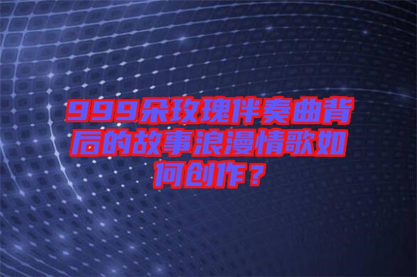 999朵玫瑰伴奏曲背后的故事浪漫情歌如何創(chuàng)作？