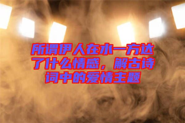 所謂伊人在水一方達了什么情感，解古詩詞中的愛情主題