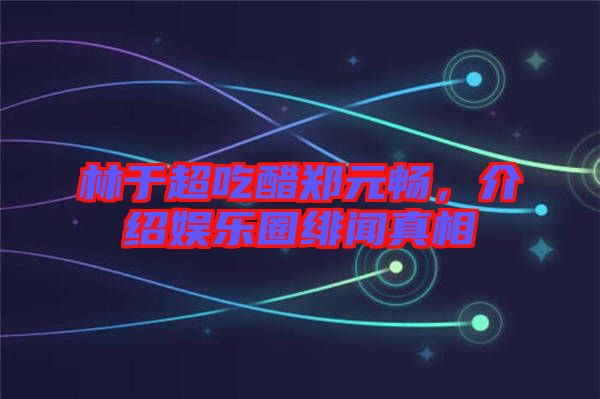 林于超吃醋鄭元暢，介紹娛樂圈緋聞真相
