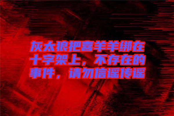 灰太狼把喜羊羊綁在十字架上，不存在的事件，請勿信謠傳謠