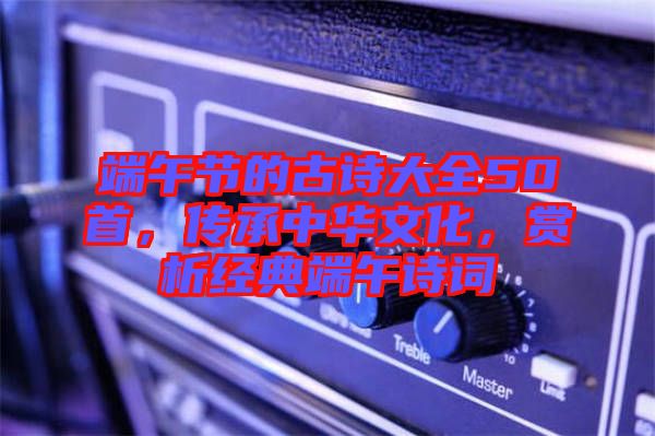 端午節(jié)的古詩(shī)大全50首，傳承中華文化，賞析經(jīng)典端午詩(shī)詞