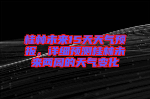 桂林未來15天天氣預(yù)報，詳細預(yù)測桂林未來兩周的天氣變化