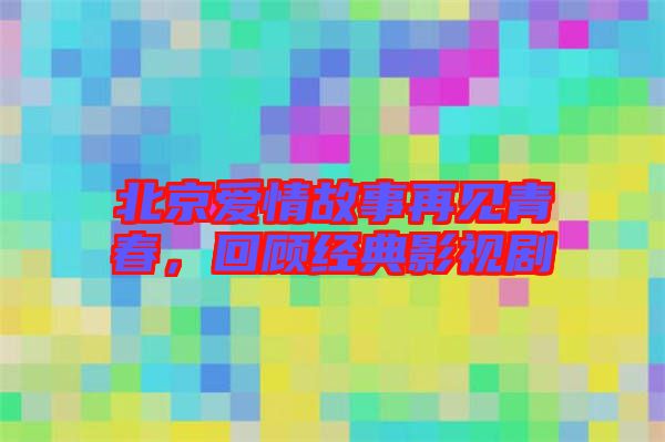 北京愛情故事再見青春，回顧經(jīng)典影視劇