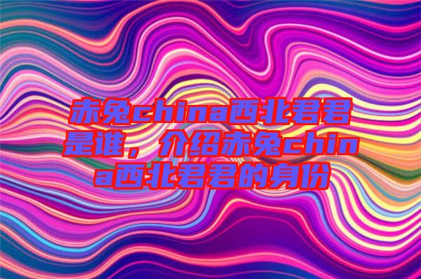 赤兔china西北君君是誰(shuí)，介紹赤兔china西北君君的身份