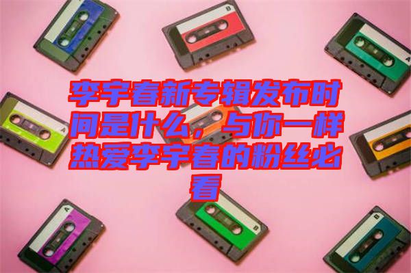 李宇春新專輯發(fā)布時(shí)間是什么，與你一樣熱愛李宇春的粉絲必看