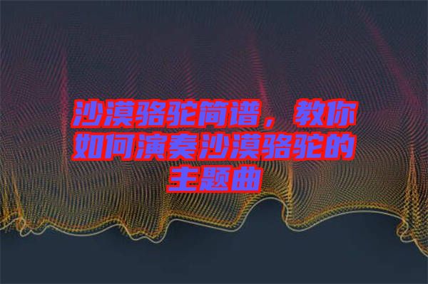 沙漠駱駝簡譜，教你如何演奏沙漠駱駝的主題曲