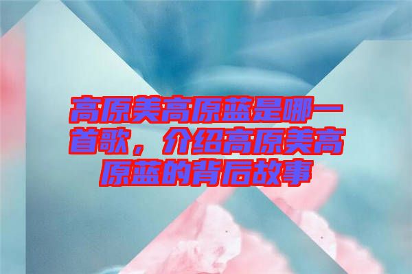 高原美高原藍(lán)是哪一首歌，介紹高原美高原藍(lán)的背后故事