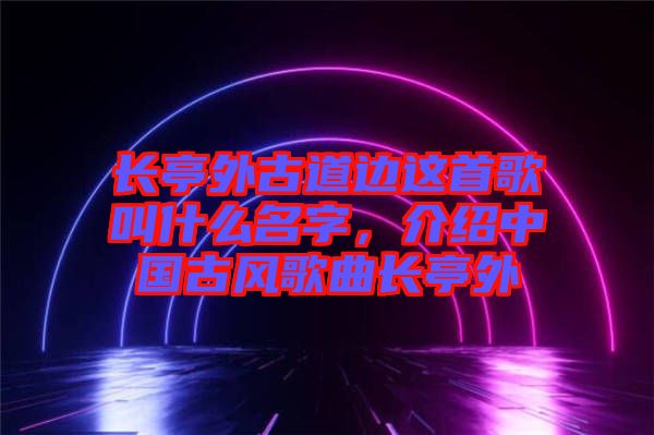 長亭外古道邊這首歌叫什么名字，介紹中國古風歌曲長亭外
