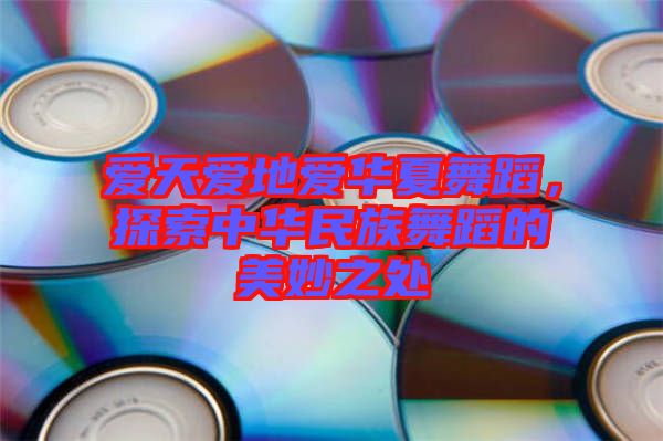 愛(ài)天愛(ài)地愛(ài)華夏舞蹈，探索中華民族舞蹈的美妙之處