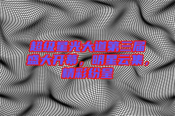 超級星光大道第三屆盛大開幕，明星云集，精彩紛呈