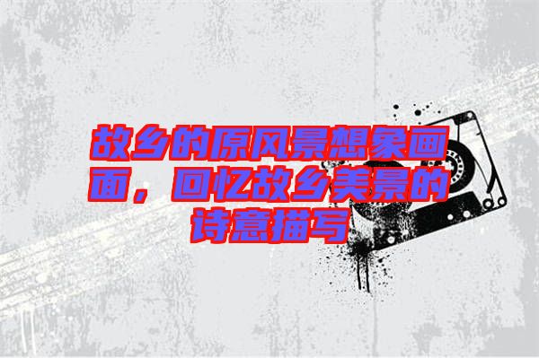 故鄉(xiāng)的原風(fēng)景想象畫面，回憶故鄉(xiāng)美景的詩(shī)意描寫