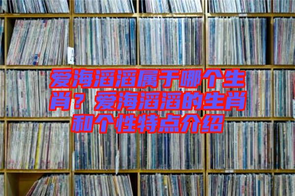 愛(ài)海滔滔屬于哪個(gè)生肖？愛(ài)海滔滔的生肖和個(gè)性特點(diǎn)介紹