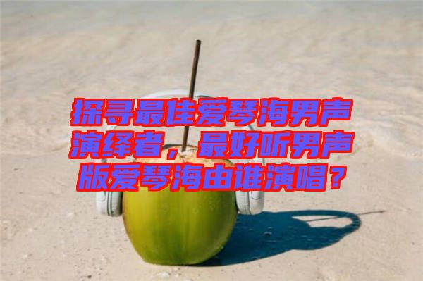 探尋最佳愛琴海男聲演繹者，最好聽男聲版愛琴海由誰演唱？