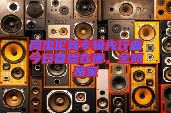 周杰倫新專輯先行曲今日首播在哪，全網(wǎng)獨(dú)家