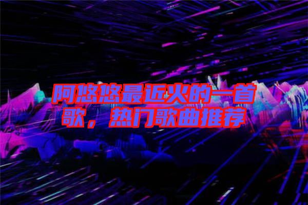 阿悠悠最近火的一首歌，熱門歌曲推薦