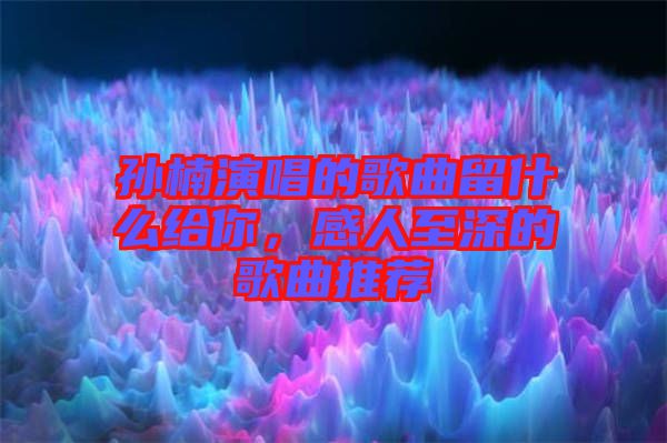 孫楠演唱的歌曲留什么給你，感人至深的歌曲推薦