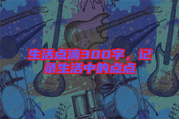 生活點滴300字，記錄生活中的點點