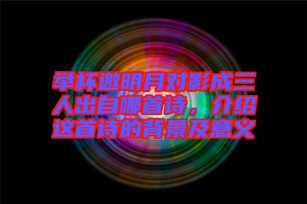 舉杯邀明月對(duì)影成三人出自哪首詩(shī)，介紹這首詩(shī)的背景及意義