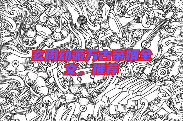 玄周幼薇萬古帝婿全文，推薦