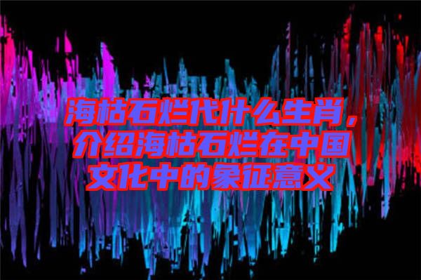 ?？菔癄€代什么生肖，介紹海枯石爛在中國(guó)文化中的象征意義