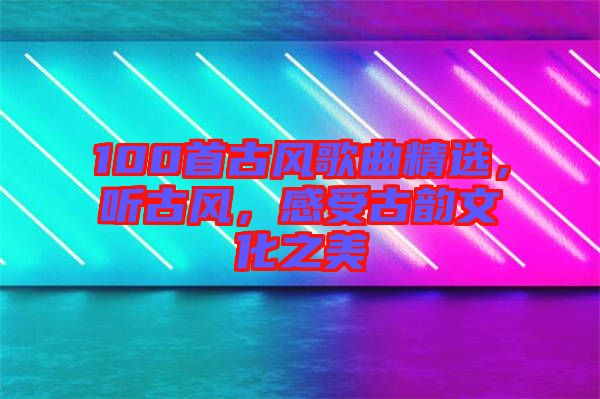 100首古風歌曲精選，聽古風，感受古韻文化之美