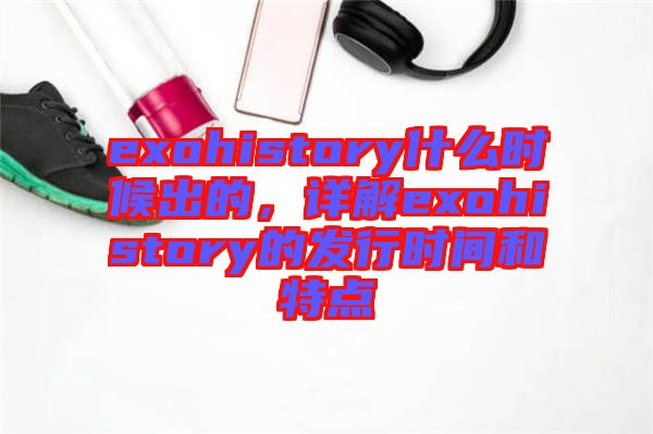 exohistory什么時(shí)候出的，詳解exohistory的發(fā)行時(shí)間和特點(diǎn)