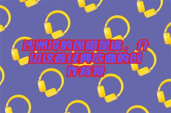 沙洲冷的原唱是誰，介紹這首經典歌曲的創(chuàng)作背景