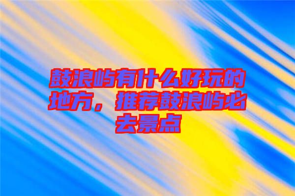 鼓浪嶼有什么好玩的地方，推薦鼓浪嶼必去景點(diǎn)
