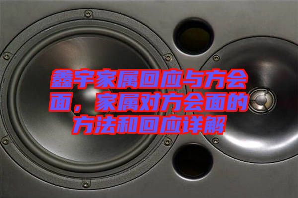 鑫宇家屬回應(yīng)與方會(huì)面，家屬對(duì)方會(huì)面的方法和回應(yīng)詳解