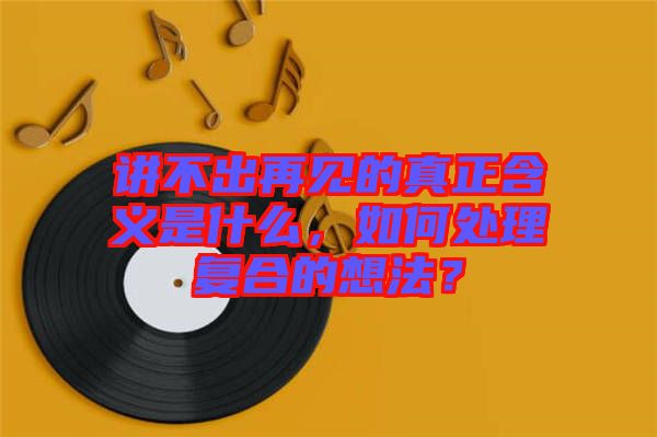 講不出再見(jiàn)的真正含義是什么，如何處理復(fù)合的想法？