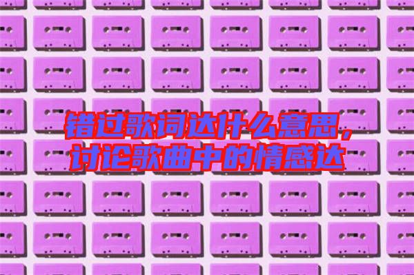 錯過歌詞達(dá)什么意思，討論歌曲中的情感達(dá)