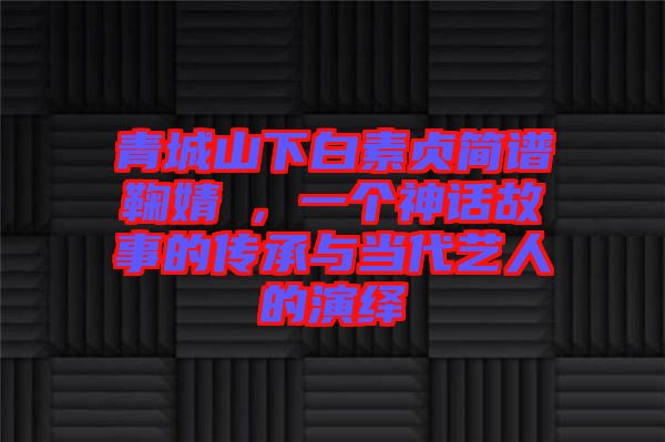 青城山下白素貞簡(jiǎn)譜鞠婧祎，一個(gè)神話故事的傳承與當(dāng)代藝人的演繹