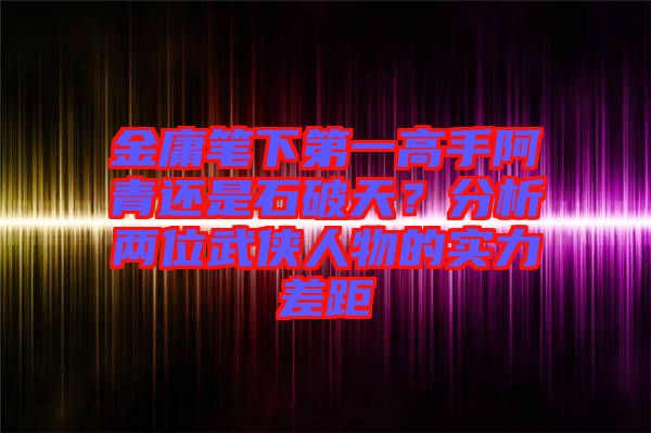 金庸筆下第一高手阿青還是石破天？分析兩位武俠人物的實(shí)力差距