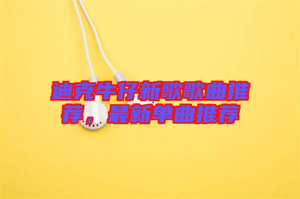 迪克牛仔新歌歌曲推薦，最新單曲推薦