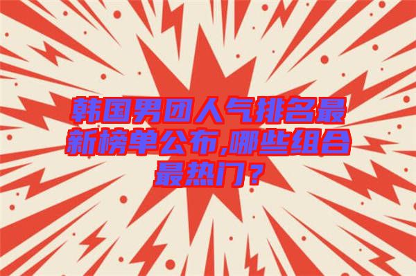 韓國男團人氣排名最新榜單公布,哪些組合最熱門？