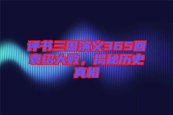 評(píng)書三國(guó)演義365回袁紹大敗，揭秘歷史真相