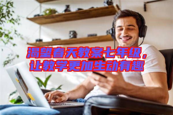 渴望春天教案七年級(jí)，讓教學(xué)更加生動(dòng)有趣