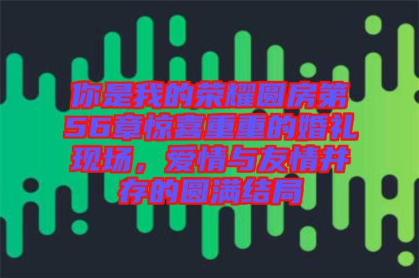 你是我的榮耀圓房第56章驚喜重重的婚禮現(xiàn)場，愛情與友情并存的圓滿結(jié)局