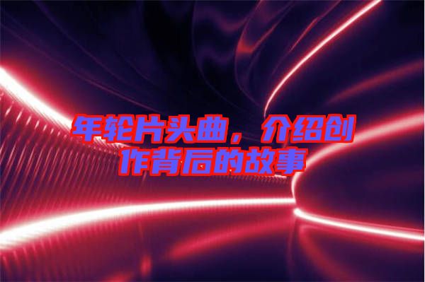 年輪片頭曲，介紹創(chuàng)作背后的故事