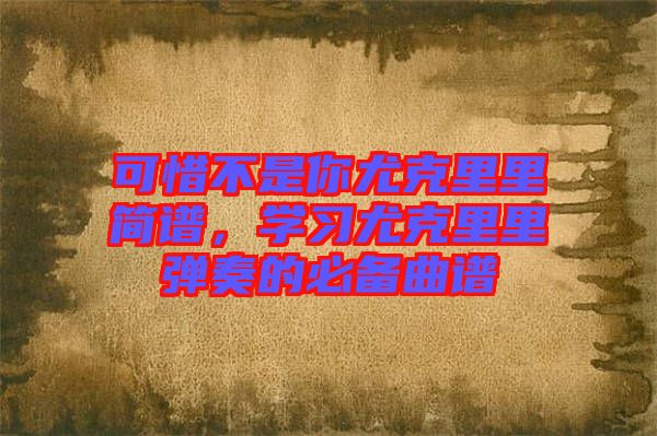 可惜不是你尤克里里簡(jiǎn)譜，學(xué)習(xí)尤克里里彈奏的必備曲譜
