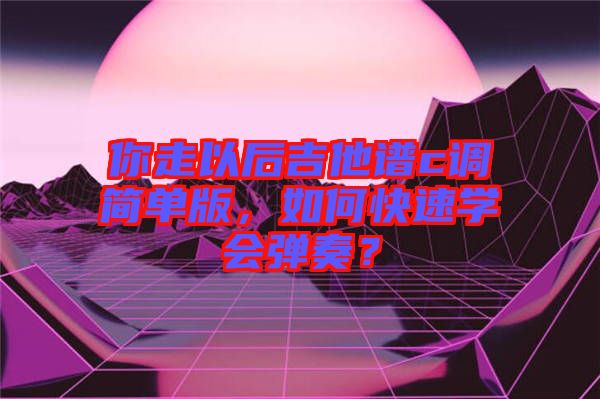 你走以后吉他譜c調(diào)簡單版，如何快速學(xué)會彈奏？