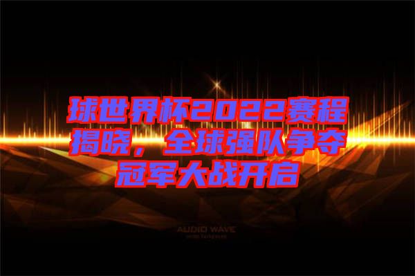 球世界杯2022賽程揭曉，全球強(qiáng)隊(duì)爭奪冠軍大戰(zhàn)開啟