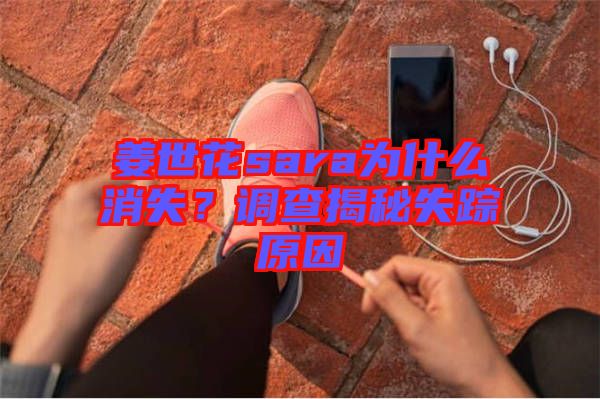 姜世花sara為什么消失？調(diào)查揭秘失蹤原因