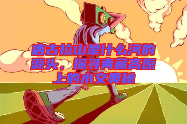 唐古拉山是什么河的源頭，探尋青藏高原上的水文奧秘
